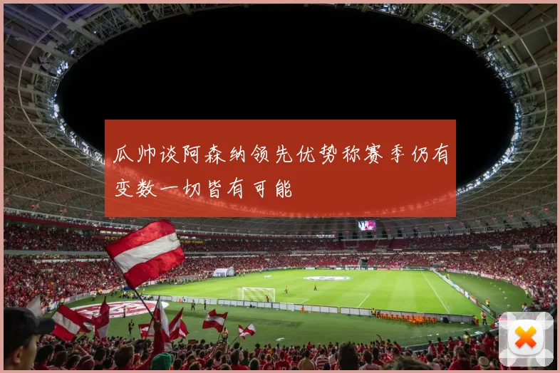 瓜帅谈阿森纳领先优势称赛季仍有变数一切皆有可能
