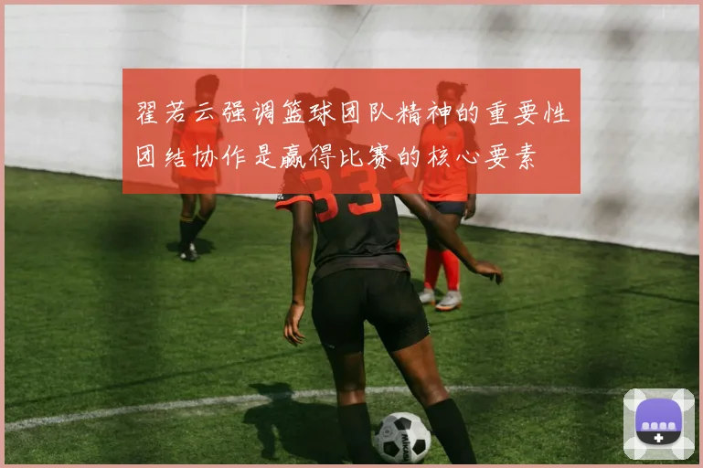 翟若云强调篮球团队精神的重要性团结协作是赢得比赛的核心要素