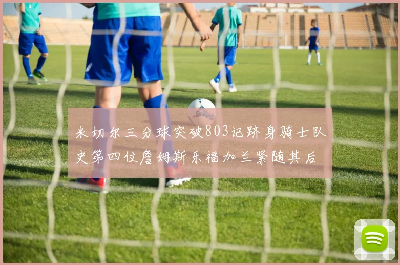 米切尔三分球突破803记跻身骑士队史第四位詹姆斯乐福加兰紧随其后