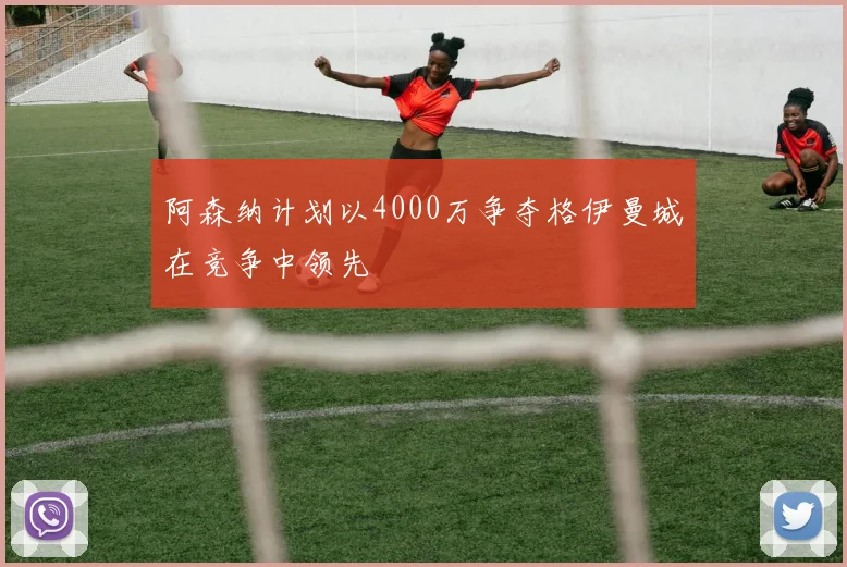 阿森纳计划以4000万争夺格伊曼城在竞争中领先