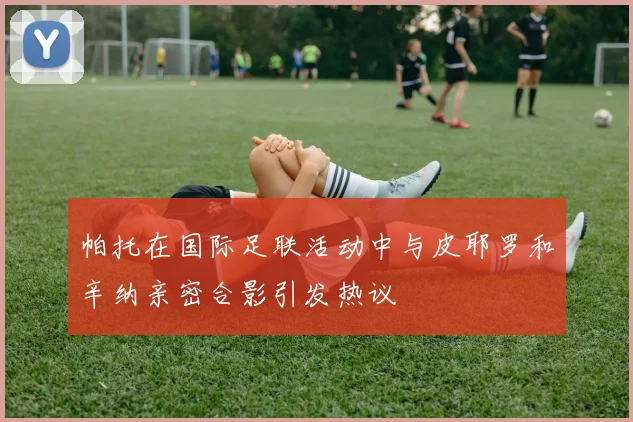 帕托在国际足联活动中与皮耶罗和辛纳亲密合影引发热议