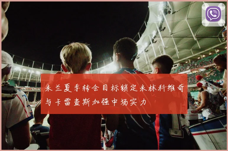 米兰夏季转会目标锁定米林科维奇与卡雷查斯加强中场实力