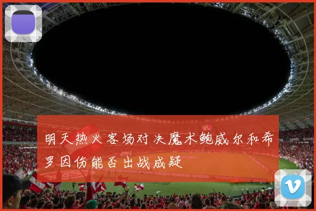 明天热火客场对决魔术鲍威尔和希罗因伤能否出战成疑