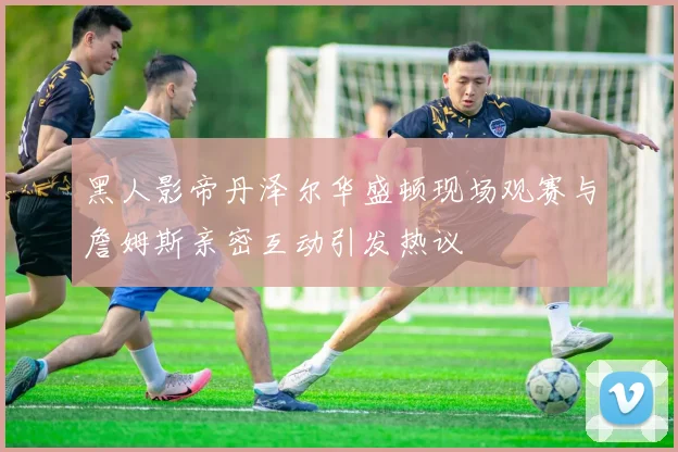黑人影帝丹泽尔华盛顿现场观赛与詹姆斯亲密互动引发热议