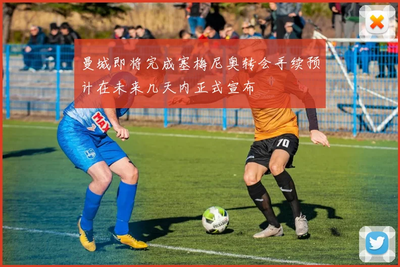 曼城即将完成塞梅尼奥转会手续预计在未来几天内正式宣布