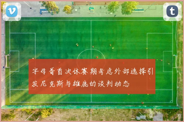 字母哥首次休赛期考虑外部选择引发尼克斯与雄鹿的谈判动态