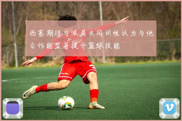 西塞期待与浓眉共同训练认为与他合作能显著提升篮球技能