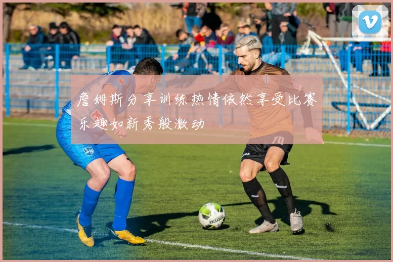 詹姆斯分享训练热情依然享受比赛乐趣如新秀般激动