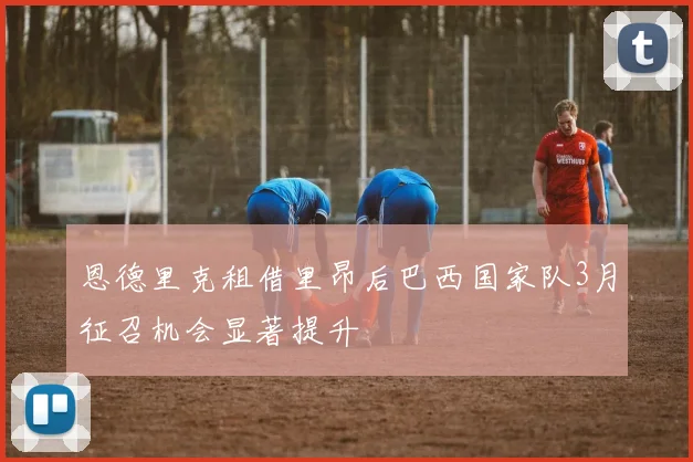 恩德里克租借里昂后巴西国家队3月征召机会显著提升