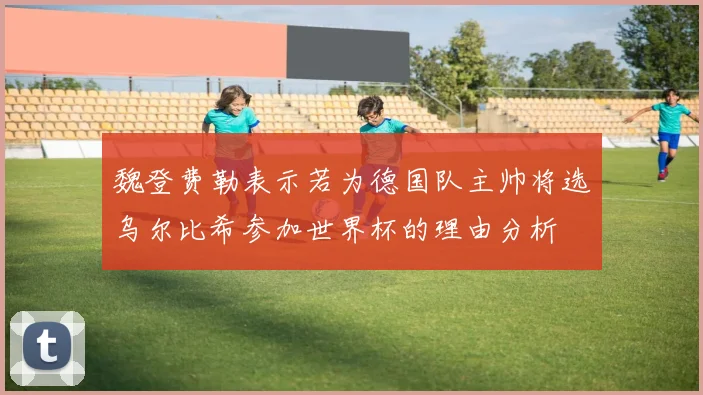 魏登费勒表示若为德国队主帅将选乌尔比希参加世界杯的理由分析