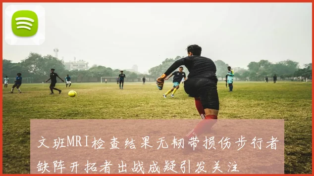 文班MRI检查结果无韧带损伤步行者缺阵开拓者出战成疑引发关注