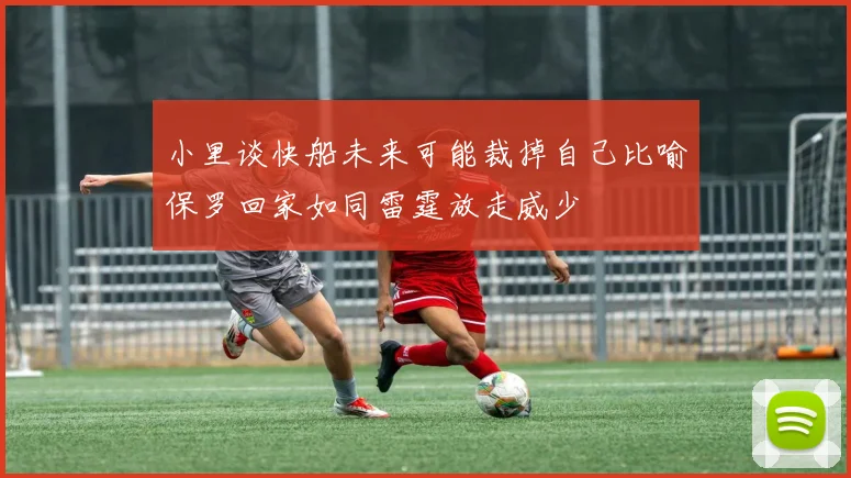 小里谈快船未来可能裁掉自己比喻保罗回家如同雷霆放走威少