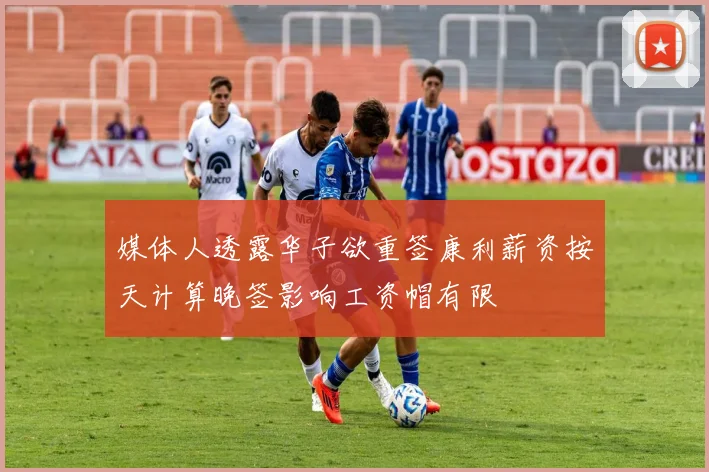 媒体人透露华子欲重签康利薪资按天计算晚签影响工资帽有限