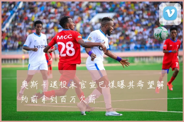 奥斯卡退役未官宣巴媒曝其希望解约前拿到百万欠薪