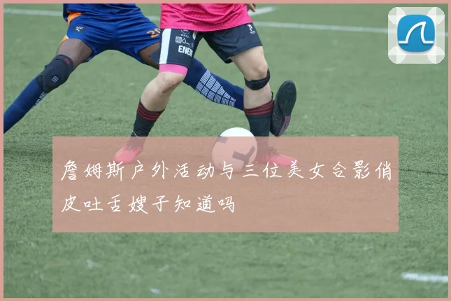 詹姆斯户外活动与三位美女合影俏皮吐舌嫂子知道吗