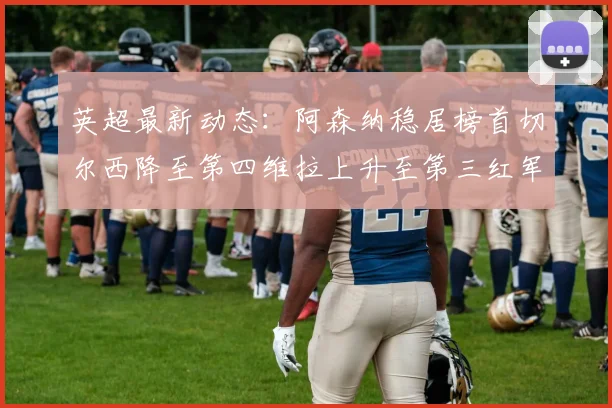 英超最新动态：阿森纳稳居榜首切尔西降至第四维拉上升至第三红军继续第八