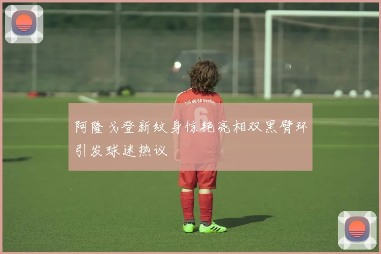 阿隆戈登新纹身惊艳亮相双黑臂环引发球迷热议