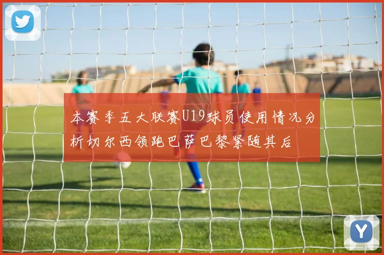 本赛季五大联赛U19球员使用情况分析切尔西领跑巴萨巴黎紧随其后