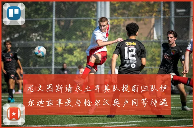 尤文图斯请求土耳其队提前归队伊尔迪兹享受与恰尔汉奥卢同等待遇