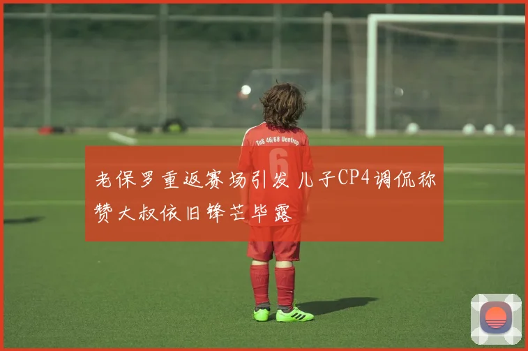 老保罗重返赛场引发儿子CP4调侃称赞大叔依旧锋芒毕露