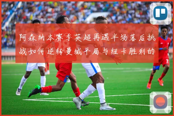 阿森纳本赛季英超再遇半场落后挑战如何逆转曼城平局与纽卡胜利的启示
