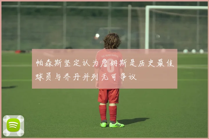 帕森斯坚定认为詹姆斯是历史最佳球员与乔丹并列无可争议
