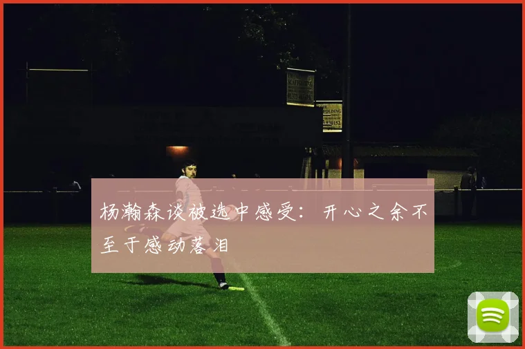 杨瀚森谈被选中感受：开心之余不至于感动落泪