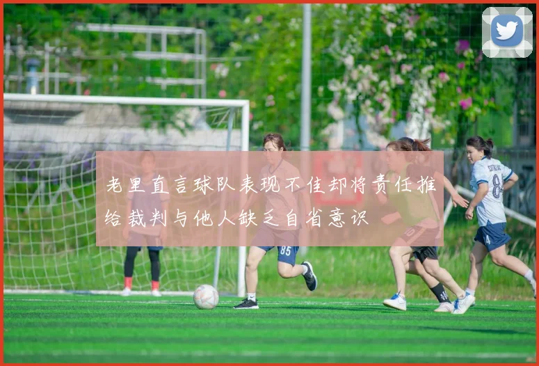 老里直言球队表现不佳却将责任推给裁判与他人缺乏自省意识