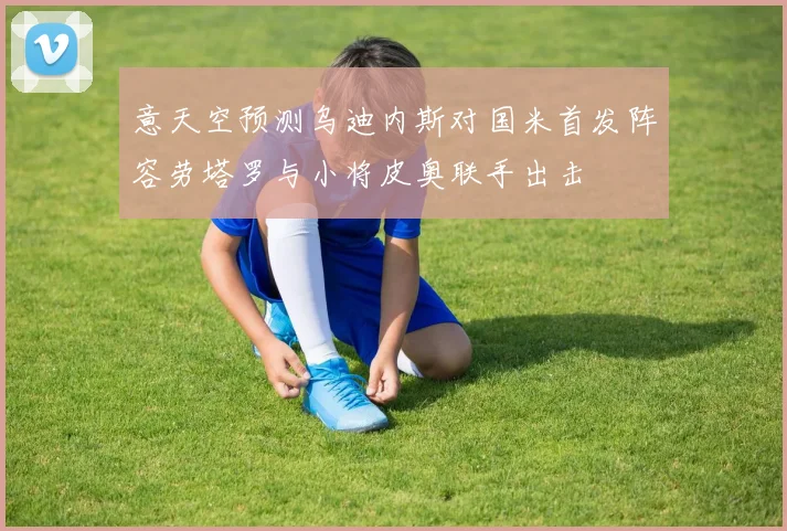 意天空预测乌迪内斯对国米首发阵容劳塔罗与小将皮奥联手出击