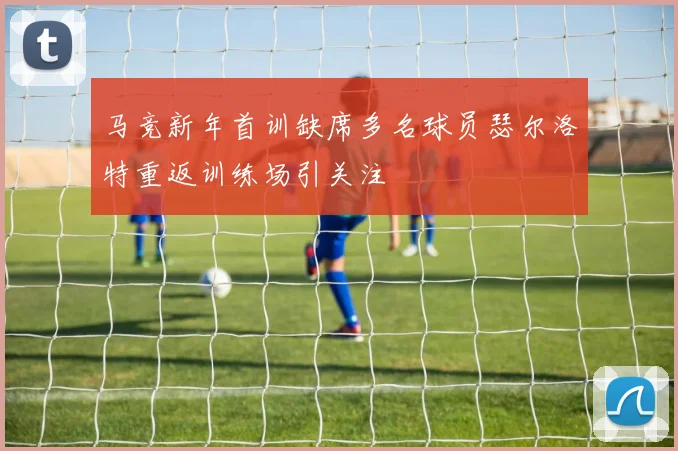 马竞新年首训缺席多名球员瑟尔洛特重返训练场引关注