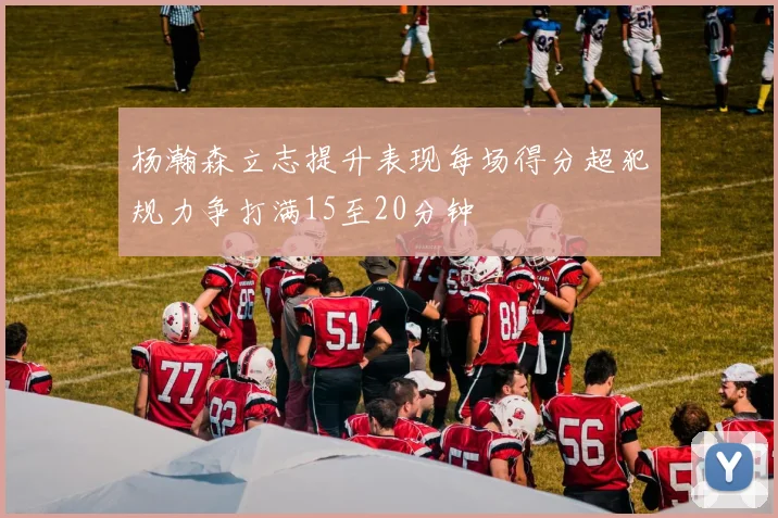 杨瀚森立志提升表现每场得分超犯规力争打满15至20分钟