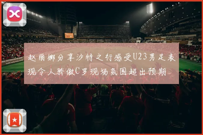 赵丽娜分享沙特之行感受U23男足表现令人骄傲C罗现场氛围超出预期