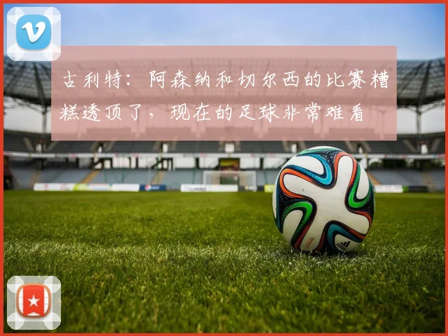 古利特：阿森纳和切尔西的比赛糟糕透顶了，现在的足球非常难看
