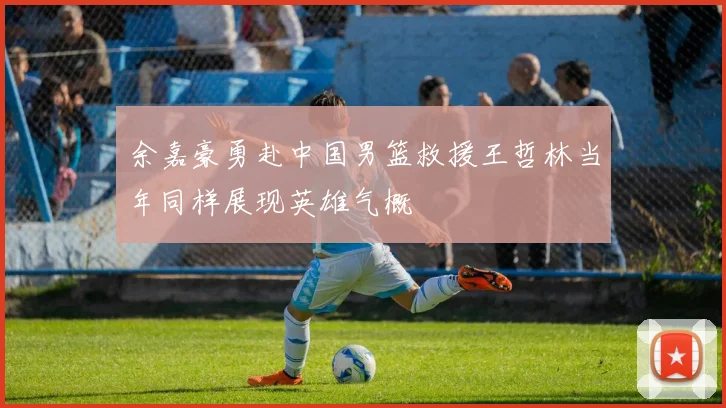 余嘉豪勇赴中国男篮救援王哲林当年同样展现英雄气概