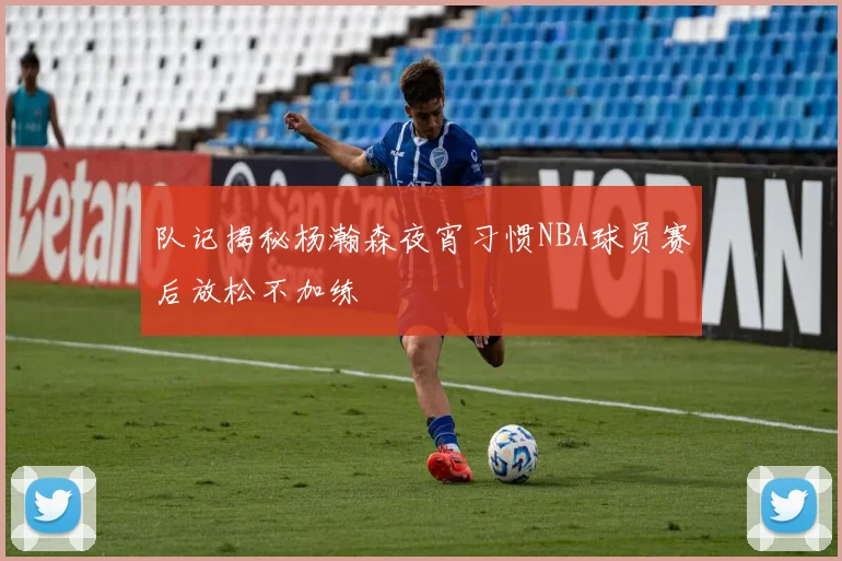 队记揭秘杨瀚森夜宵习惯NBA球员赛后放松不加练