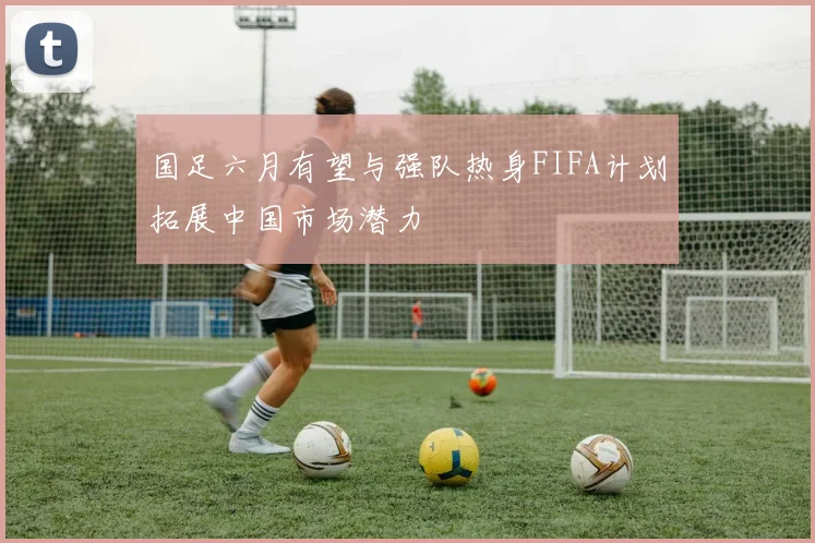 国足六月有望与强队热身FIFA计划拓展中国市场潜力