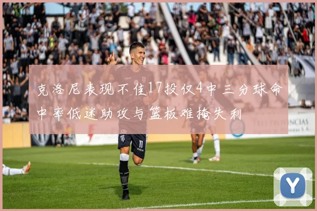 克洛尼表现不佳17投仅4中三分球命中率低迷助攻与篮板难掩失利