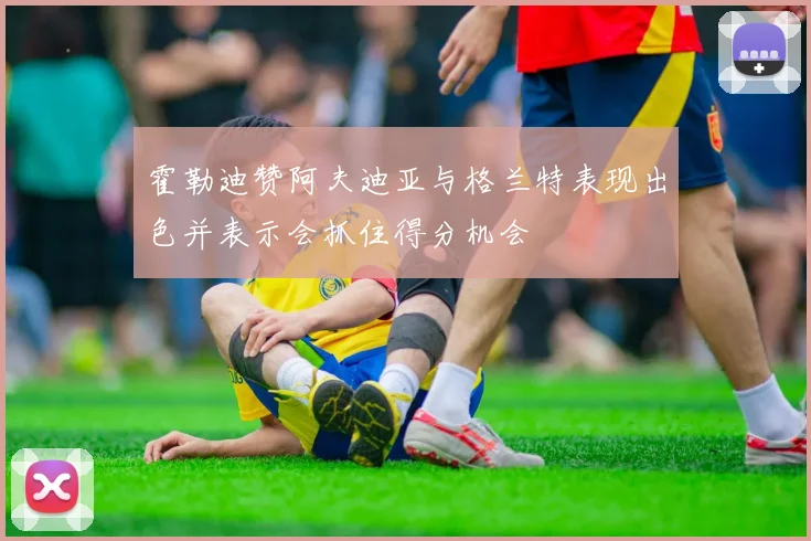 霍勒迪赞阿夫迪亚与格兰特表现出色并表示会抓住得分机会