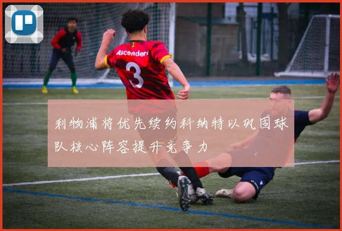 利物浦将优先续约科纳特以巩固球队核心阵容提升竞争力