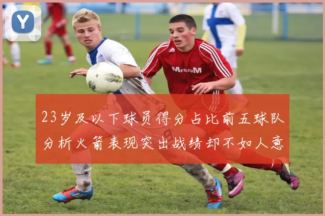 23岁及以下球员得分占比前五球队分析火箭表现突出战绩却不如人意