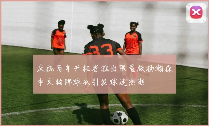 庆祝马年开拓者推出限量版杨瀚森中文铭牌球衣引发球迷热潮