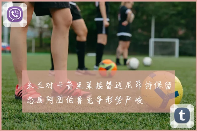 米兰对卡普里莱接替迈尼昂持保留态度阿图伯鲁竞争形势严峻