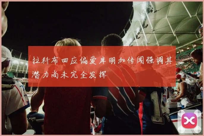 拉科布回应偏爱库明加传闻强调其潜力尚未完全发挥